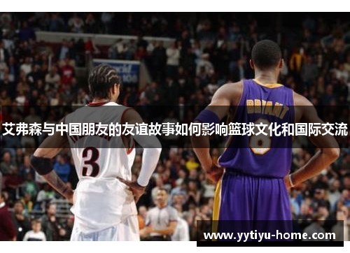 艾弗森与中国朋友的友谊故事如何影响篮球文化和国际交流