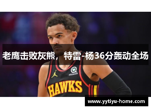 老鹰击败灰熊，特雷-杨36分轰动全场